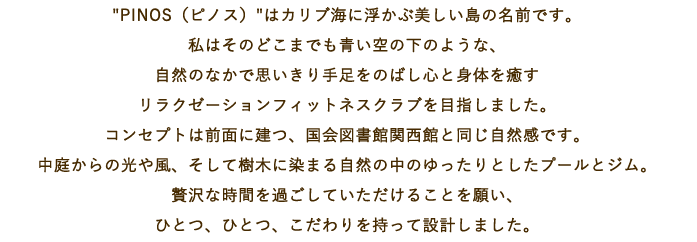 PINOS（ピノス）はカリブ海に浮かぶ美しい島の名前です。私はそのどこまでも青い空の下のような、自然のなかで思いきり手足をのばし心と身体を癒すリラクゼーションフィットネスクラブを目指しました。コンセプトは前面に建つ、国会図書館関西館と同じ自然感です。中庭からの光や風、そして樹木に染まる自然の中のゆったりとしたプールとジム。贅沢な時間を過ごしていただけることを願い、ひとつ、ひとつ、こだわりを持って設計しました。