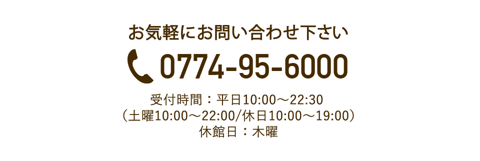 お気軽にお問い合わせ下さい。電話番号0774-95-6000。受付時間：平日10:00〜22:30（土曜10:00〜22:00/休日10:00〜19:00）　休館日：木曜