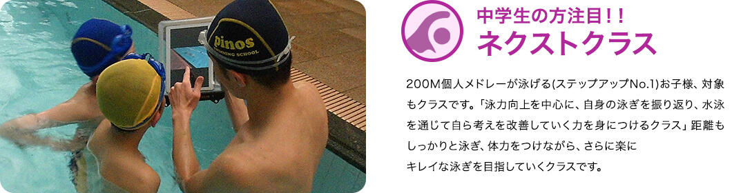 ネクストクラス：２００M個人メドレーが泳げる（ステップアップ№１）お子様、対象のクラスです。 「泳力向上を中心に、自身の泳ぎを振り返り、 水泳を通じて自ら考え改善していく力を身につけるクラス」 距離もしっかりと泳ぎ、体力をつけながら、 さらに楽にキレイな泳ぎを目指していくクラスです。 