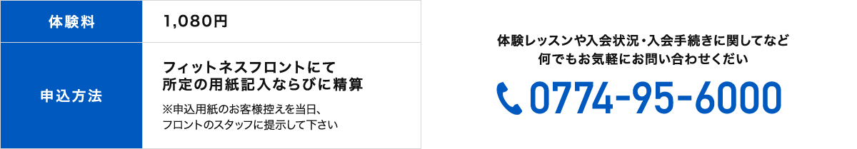 体験料1,080円申込方法フィットネスフロントにて 所定の用紙記入ならびに精算。※申込用紙のお客様控えを当日、 フロントのスタッフに提示して下さい。体験レッスンや入会状況・入会手続きに関してなど何でもお気軽にお問い合わせください。電話番号：0774-95-6000