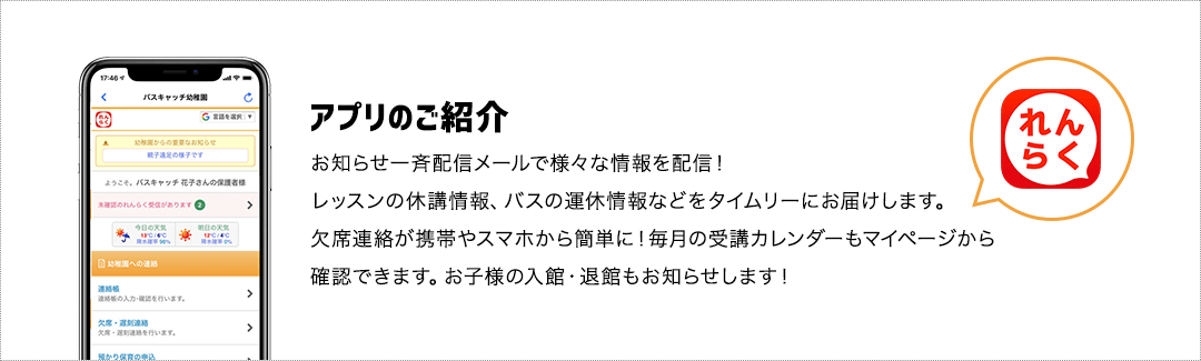 アプリのご紹介：お知らせ一斉配信メールで様々な情報を配信！レッスンの休講情報、バスの運休情報などをタイムリーにお届けします。欠席連絡が携帯やスマホから簡単に！毎月の受講カレンダーもマイページから確認できます。お子様の入館・退館もお知らせします！